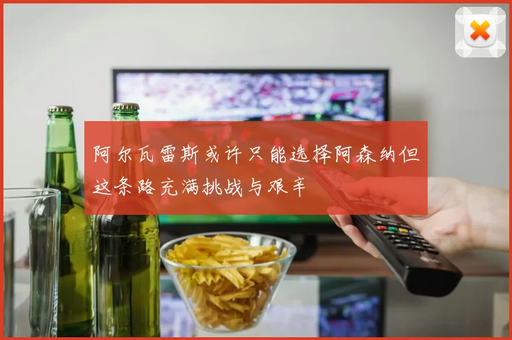 阿尔瓦雷斯或许只能选择阿森纳但这条路充满挑战与艰辛