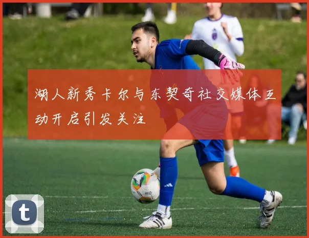 湖人新秀卡尔与东契奇社交媒体互动开启引发关注