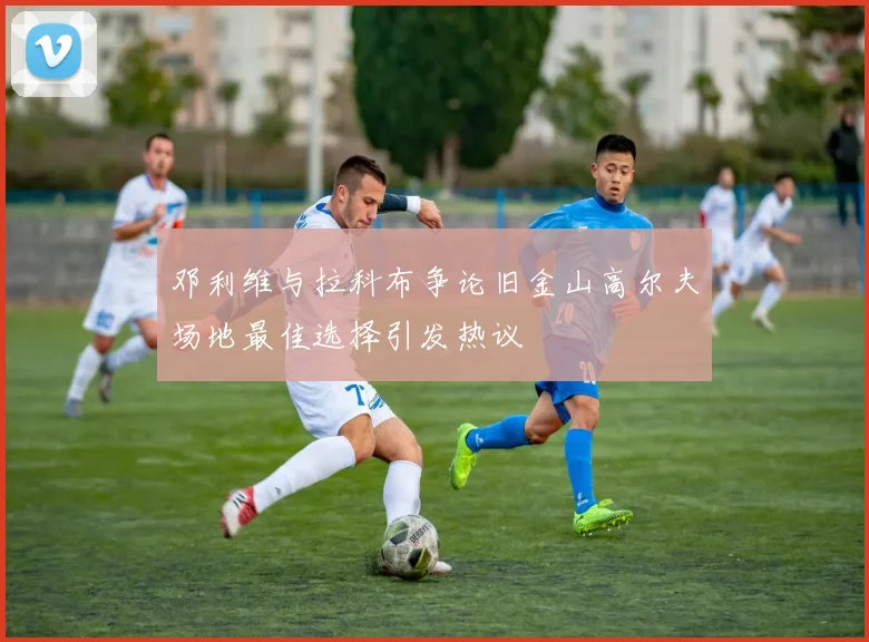 邓利维与拉科布争论旧金山高尔夫场地最佳选择引发热议