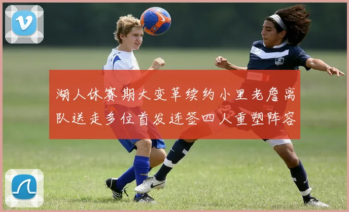 湖人休赛期大变革续约小里老詹离队送走多位首发连签四人重塑阵容
