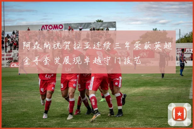 阿森纳祝贺拉亚连续三年荣获英超金手套奖展现卓越守门技艺