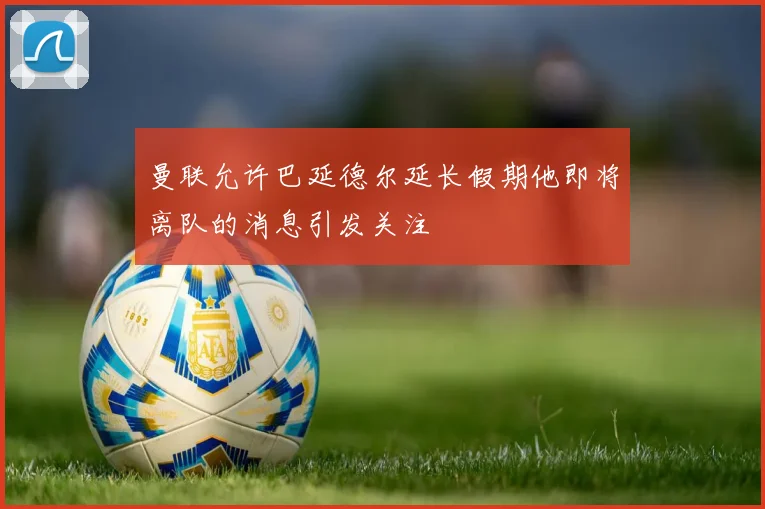 曼联允许巴延德尔延长假期他即将离队的消息引发关注