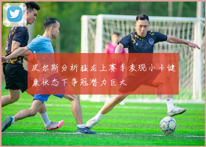 皮尔斯分析猛龙上赛季表现小卡健康状态下争冠潜力巨大