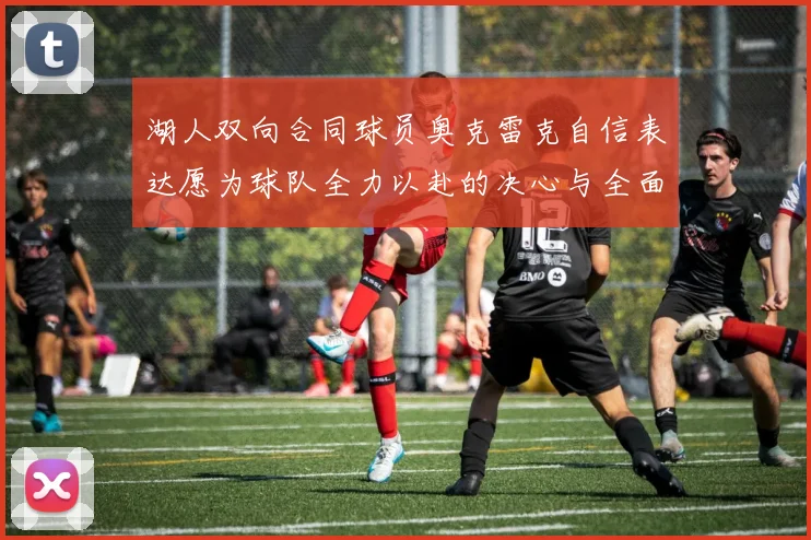 湖人双向合同球员奥克雷克自信表达愿为球队全力以赴的决心与全面能力