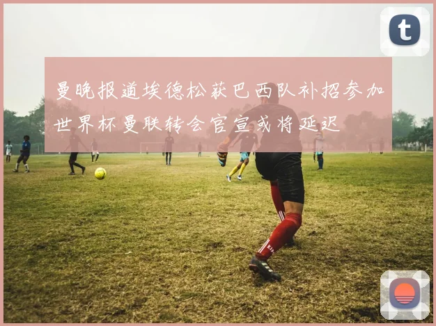 曼晚报道埃德松获巴西队补招参加世界杯曼联转会官宣或将延迟