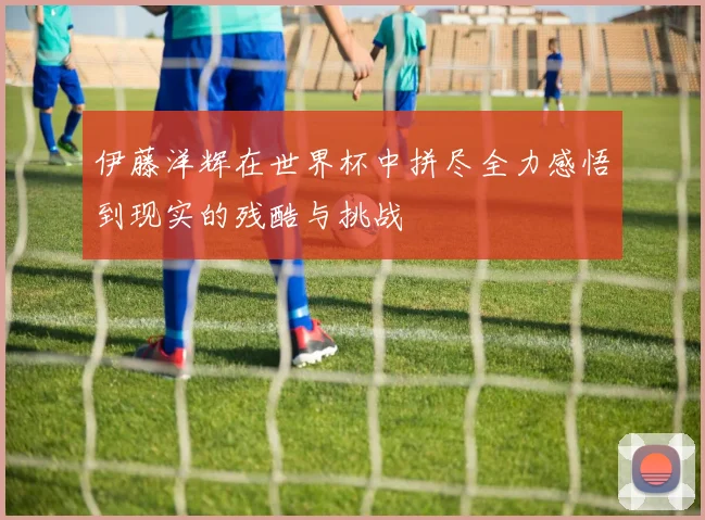 伊藤洋辉在世界杯中拼尽全力感悟到现实的残酷与挑战