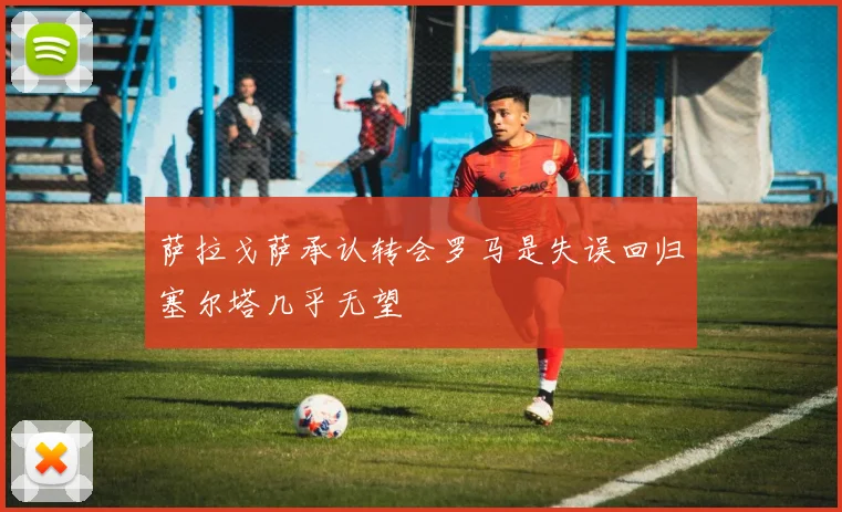 萨拉戈萨承认转会罗马是失误回归塞尔塔几乎无望
