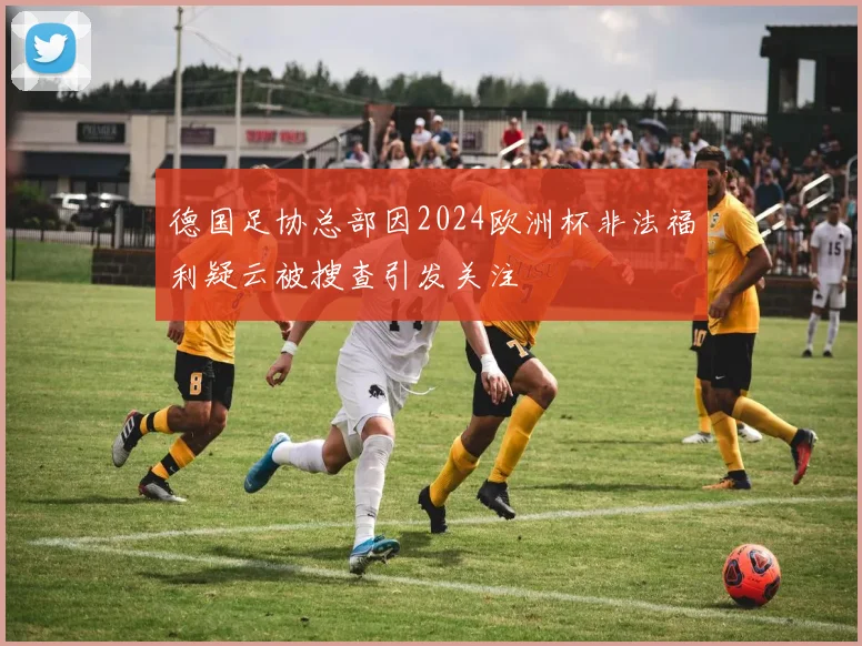 德国足协总部因2024欧洲杯非法福利疑云被搜查引发关注