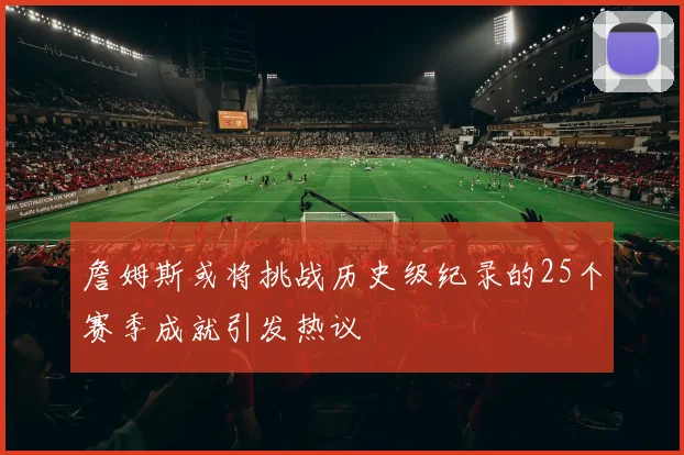 詹姆斯或将挑战历史级纪录的25个赛季成就引发热议