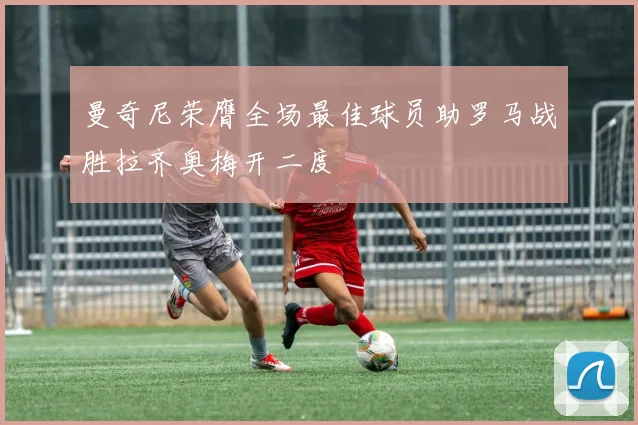曼奇尼荣膺全场最佳球员助罗马战胜拉齐奥梅开二度