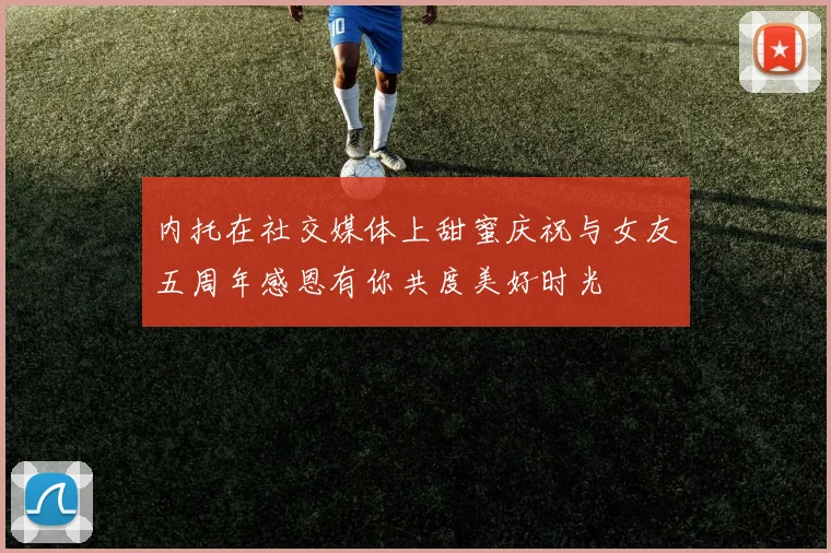 内托在社交媒体上甜蜜庆祝与女友五周年感恩有你共度美好时光