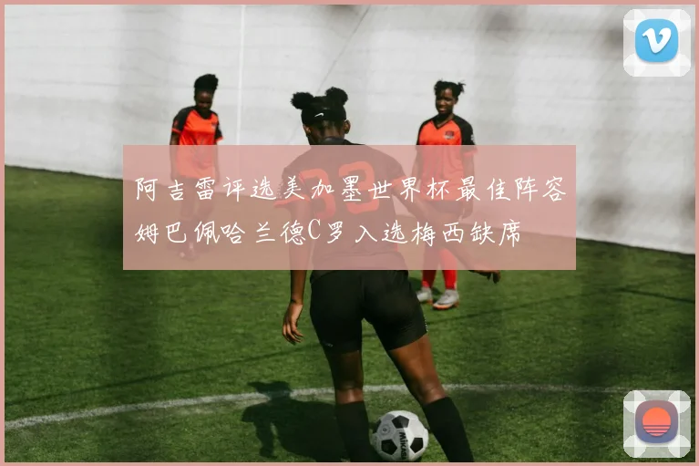 阿吉雷评选美加墨世界杯最佳阵容姆巴佩哈兰德C罗入选梅西缺席