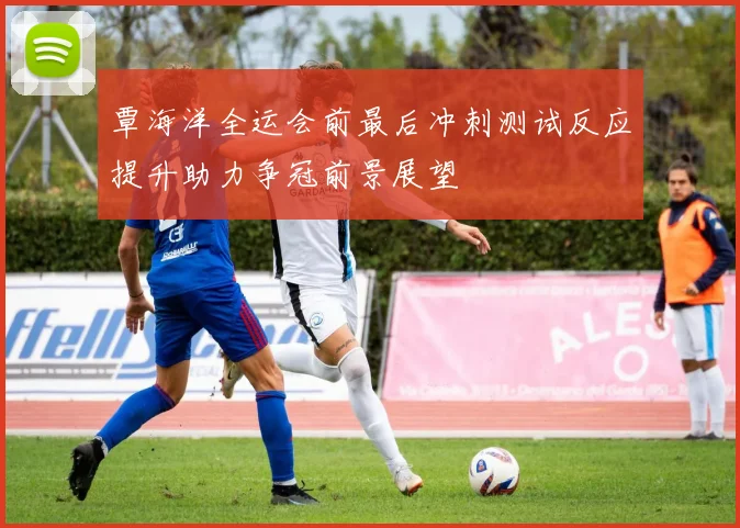 覃海洋全运会前最后冲刺测试反应提升助力争冠前景展望