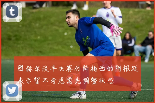 图赫尔谈半决赛对阵梅西的阿根廷表示暂不考虑需先调整状态