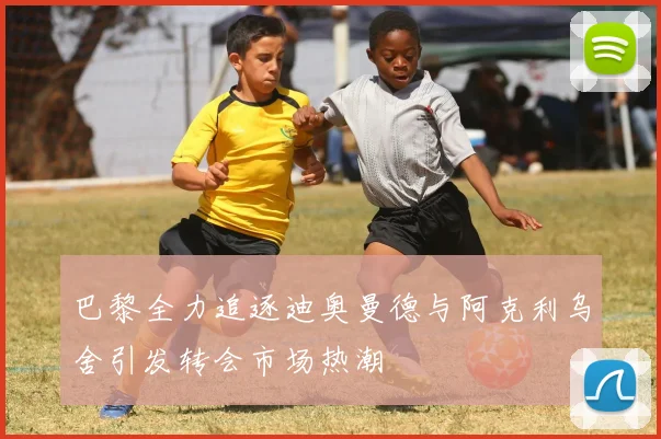 巴黎全力追逐迪奥曼德与阿克利乌舍引发转会市场热潮