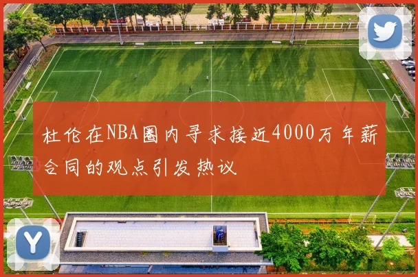 杜伦在NBA圈内寻求接近4000万年薪合同的观点引发热议
