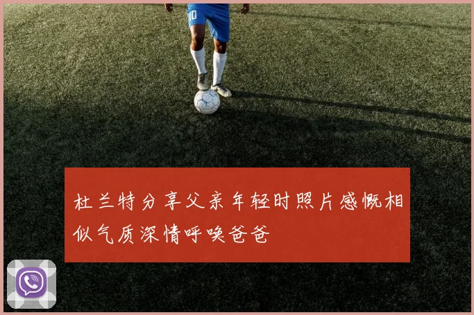 杜兰特分享父亲年轻时照片感慨相似气质深情呼唤爸爸