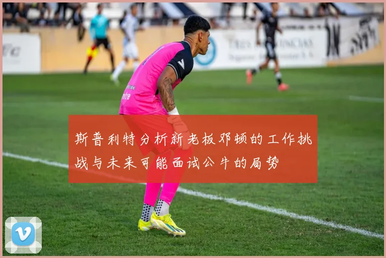 斯普利特分析新老板邓顿的工作挑战与未来可能面试公牛的局势