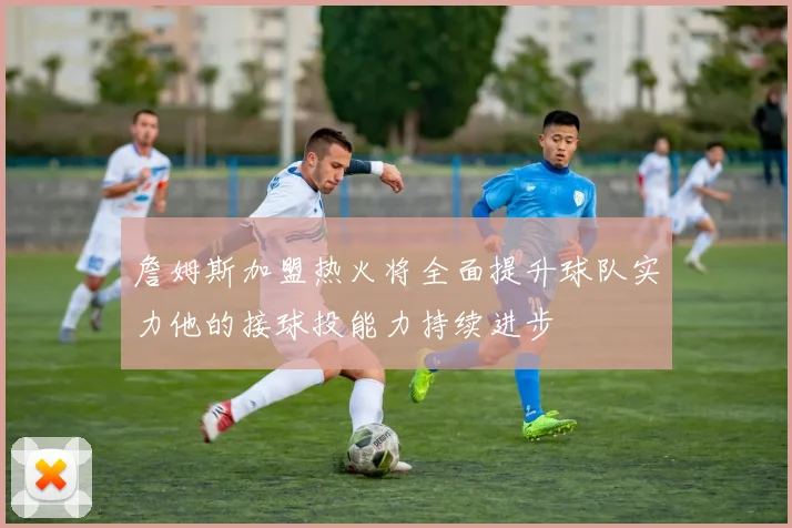 詹姆斯加盟热火将全面提升球队实力他的接球投能力持续进步