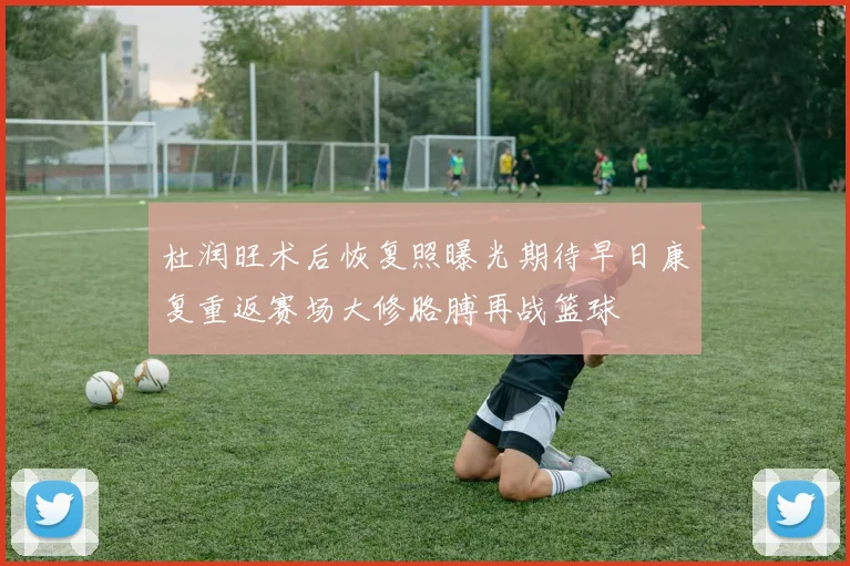 杜润旺术后恢复照曝光期待早日康复重返赛场大修胳膊再战篮球